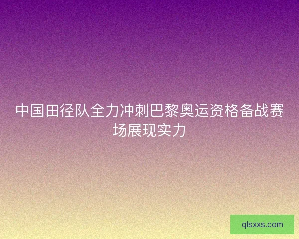 中国田径队全力冲刺巴黎奥运资格备战赛场展现实力